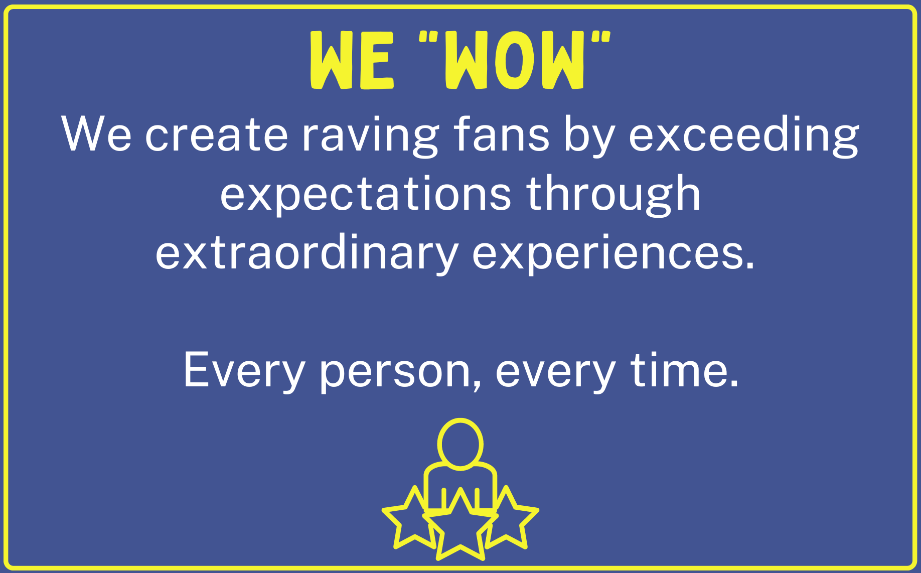 We WOW. We create raving fans by exceeding expectations through extraordinary experiences. Every person, every time.
